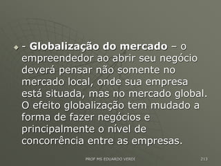  - Globalização do mercado – o
empreendedor ao abrir seu negócio
deverá pensar não somente no
mercado local, onde sua empresa
está situada, mas no mercado global.
O efeito globalização tem mudado a
forma de fazer negócios e
principalmente o nível de
concorrência entre as empresas.
PROF MS EDUARDO VERDI 213
 