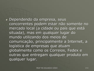  Dependendo da empresa, seus
concorrentes podem estar não somente no
mercado local (a cidade ou país que está
situada), mas em qualquer lugar do
mundo utilizando dos meios de
comunicação, principalmente a Internet, a
logística de empresas que atuam
globalmente como os Correios, Fedex e
outras que entregam qualquer produto em
qualquer lugar.
PROF MS EDUARDO VERDI 214
 
