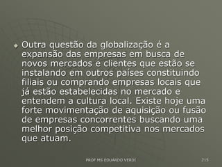  Outra questão da globalização é a
expansão das empresas em busca de
novos mercados e clientes que estão se
instalando em outros países constituindo
filiais ou comprando empresas locais que
já estão estabelecidas no mercado e
entendem a cultura local. Existe hoje uma
forte movimentação de aquisição ou fusão
de empresas concorrentes buscando uma
melhor posição competitiva nos mercados
que atuam.
PROF MS EDUARDO VERDI 215
 