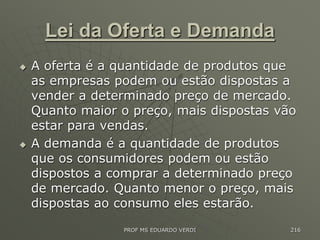 Lei da Oferta e Demanda
 A oferta é a quantidade de produtos que
as empresas podem ou estão dispostas a
vender a determinado preço de mercado.
Quanto maior o preço, mais dispostas vão
estar para vendas.
 A demanda é a quantidade de produtos
que os consumidores podem ou estão
dispostos a comprar a determinado preço
de mercado. Quanto menor o preço, mais
dispostas ao consumo eles estarão.
PROF MS EDUARDO VERDI 216
 