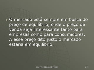  O mercado está sempre em busca do
preço de equilíbrio, onde o preço de
venda seja interessante tanto para
empresas como para consumidores.
A esse preço dito justo o mercado
estaria em equilíbrio.
PROF MS EDUARDO VERDI 217
 
