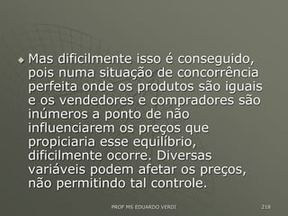  Mas dificilmente isso é conseguido,
pois numa situação de concorrência
perfeita onde os produtos são iguais
e os vendedores e compradores são
inúmeros a ponto de não
influenciarem os preços que
propiciaria esse equilíbrio,
dificilmente ocorre. Diversas
variáveis podem afetar os preços,
não permitindo tal controle.
PROF MS EDUARDO VERDI 218
 