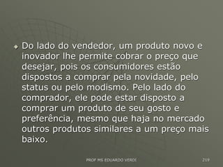  Do lado do vendedor, um produto novo e
inovador lhe permite cobrar o preço que
desejar, pois os consumidores estão
dispostos a comprar pela novidade, pelo
status ou pelo modismo. Pelo lado do
comprador, ele pode estar disposto a
comprar um produto de seu gosto e
preferência, mesmo que haja no mercado
outros produtos similares a um preço mais
baixo.
PROF MS EDUARDO VERDI 219
 