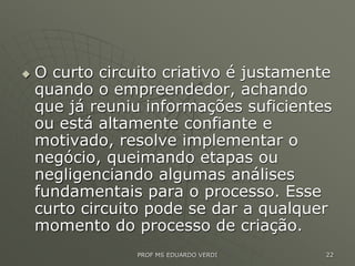  O curto circuito criativo é justamente
quando o empreendedor, achando
que já reuniu informações suficientes
ou está altamente confiante e
motivado, resolve implementar o
negócio, queimando etapas ou
negligenciando algumas análises
fundamentais para o processo. Esse
curto circuito pode se dar a qualquer
momento do processo de criação.
PROF MS EDUARDO VERDI 22
 