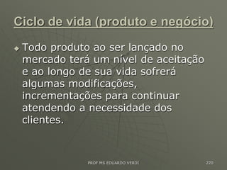 Ciclo de vida (produto e negócio)
 Todo produto ao ser lançado no
mercado terá um nível de aceitação
e ao longo de sua vida sofrerá
algumas modificações,
incrementações para continuar
atendendo a necessidade dos
clientes.
PROF MS EDUARDO VERDI 220
 