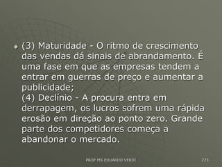  (3) Maturidade - O ritmo de crescimento
das vendas dá sinais de abrandamento. É
uma fase em que as empresas tendem a
entrar em guerras de preço e aumentar a
publicidade;
(4) Declínio - A procura entra em
derrapagem, os lucros sofrem uma rápida
erosão em direção ao ponto zero. Grande
parte dos competidores começa a
abandonar o mercado.
PROF MS EDUARDO VERDI 223
 