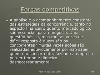 Forças competitivas
 A análise e o acompanhamento constante
das estratégias da concorrência, tanto no
aspecto financeiro quanto mercadológico,
são essências para o negócio. Uma
questão básica, mas muitas vezes de
difícil resposta é quem são os
concorrentes? Muitas vezes ações são
realizadas equivocamente por não saber
quem é o concorrente, fazendo a empresa
perder tempo e dinheiro
desnecessariamente.
PROF MS EDUARDO VERDI 224
 