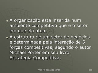  A organização está inserida num
ambiente competitivo que é o setor
em que ela atua.
 A estrutura de um setor de negócios
é determinada pela interação de 5
forças competitivas, segundo o autor
Michael Porter em seu livro
Estratégia Competitiva.
PROF MS EDUARDO VERDI 225
 