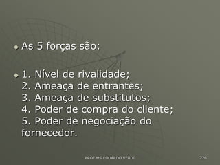  As 5 forças são:
 1. Nível de rivalidade;
2. Ameaça de entrantes;
3. Ameaça de substitutos;
4. Poder de compra do cliente;
5. Poder de negociação do
fornecedor.
PROF MS EDUARDO VERDI 226
 