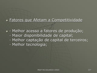  Fatores que Afetam a Competitividade
 · Melhor acesso a fatores de produção;
· Maior disponibilidade de capital;
· Melhor captação de capital de terceiros;
· Melhor tecnologia;
PROF MS EDUARDO VERDI 227
 