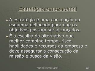 Estratégia empresarial
 A estratégia é uma concepção ou
esquema delineado para que os
objetivos possam ser alcançados.
 É a escolha da alternativa que
melhor combine tempo, risco,
habilidades e recursos da empresa e
deve assegurar a consecução da
missão e busca da visão.
PROF MS EDUARDO VERDI 229
 