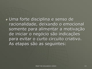  Uma forte disciplina e senso de
racionalidade, deixando o emocional
somente para alimentar a motivação
de iniciar o negócio são indicações
para evitar o curto circuito criativo.
As etapas são as seguintes:
PROF MS EDUARDO VERDI 23
 