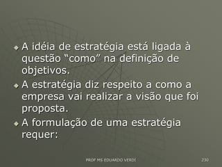 A idéia de estratégia está ligada à
questão “como” na definição de
objetivos.
 A estratégia diz respeito a como a
empresa vai realizar a visão que foi
proposta.
 A formulação de uma estratégia
requer:
PROF MS EDUARDO VERDI 230
 