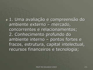  1. Uma avaliação e compreensão do
ambiente externo – mercado,
concorrentes e relacionamentos;
2. Conhecimento profundo do
ambiente interno – pontos fortes e
fracos, estrutura, capital intelectual,
recursos financeiros e tecnologia;
PROF MS EDUARDO VERDI 231
 