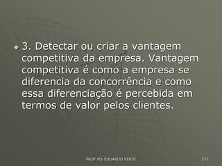  3. Detectar ou criar a vantagem
competitiva da empresa. Vantagem
competitiva é como a empresa se
diferencia da concorrência e como
essa diferenciação é percebida em
termos de valor pelos clientes.
PROF MS EDUARDO VERDI 232
 