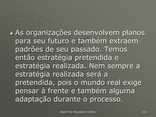  As organizações desenvolvem planos
para seu futuro e também extraem
padrões de seu passado. Temos
então estratégia pretendida e
estratégia realizada. Nem sempre a
estratégia realizada será a
pretendida, pois o mundo real exige
pensar à frente e também alguma
adaptação durante o processo.
PROF MS EDUARDO VERDI 233
 