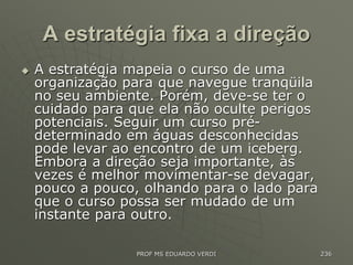 A estratégia fixa a direção
 A estratégia mapeia o curso de uma
organização para que navegue tranqüila
no seu ambiente. Porém, deve-se ter o
cuidado para que ela não oculte perigos
potenciais. Seguir um curso pré-
determinado em águas desconhecidas
pode levar ao encontro de um iceberg.
Embora a direção seja importante, às
vezes é melhor movimentar-se devagar,
pouco a pouco, olhando para o lado para
que o curso possa ser mudado de um
instante para outro.
PROF MS EDUARDO VERDI 236
 