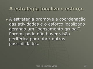 A estratégia focaliza o esforço
 A estratégia promove a coordenação
das atividades e o esforço localizado
gerando um “pensamento grupal”.
Porém, pode não haver visão
periférica para abrir outras
possibilidades.
PROF MS EDUARDO VERDI 237
 