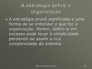 A estratégia define a
organização
 A estratégia provê significado e uma
forma de se entender o que faz a
organização. Porém, defini-la em
excesso pode levar à simplicidade
perdendo-se assim a rica
complexidade do sistema.
PROF MS EDUARDO VERDI 238
 