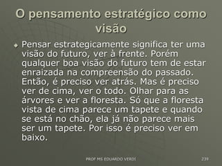 O pensamento estratégico como
visão
 Pensar estrategicamente significa ter uma
visão do futuro, ver à frente. Porém
qualquer boa visão do futuro tem de estar
enraizada na compreensão do passado.
Então, é preciso ver atrás. Mas é preciso
ver de cima, ver o todo. Olhar para as
árvores e ver a floresta. Só que a floresta
vista de cima parece um tapete e quando
se está no chão, ela já não parece mais
ser um tapete. Por isso é preciso ver em
baixo.
PROF MS EDUARDO VERDI 239
 