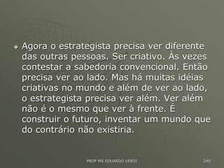  Agora o estrategista precisa ver diferente
das outras pessoas. Ser criativo. Às vezes
contestar a sabedoria convencional. Então
precisa ver ao lado. Mas há muitas idéias
criativas no mundo e além de ver ao lado,
o estrategista precisa ver além. Ver além
não é o mesmo que ver à frente. É
construir o futuro, inventar um mundo que
do contrário não existiria.
PROF MS EDUARDO VERDI 240
 