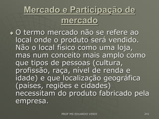 Mercado e Participação de
mercado
 O termo mercado não se refere ao
local onde o produto será vendido.
Não o local físico como uma loja,
mas num conceito mais amplo como
que tipos de pessoas (cultura,
profissão, raça, nível de renda e
idade) e que localização geográfica
(países, regiões e cidades)
necessitam do produto fabricado pela
empresa.
PROF MS EDUARDO VERDI 241
 