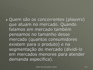  Quem são os concorrentes (players)
que atuam no mercado. Quando
falamos em mercado também
pensamos no tamanho desse
mercado (quantos consumidores
existem para o produto) e na
segmentação do mercado (dividi-lo
em mercados menores para atender
demanda específica).
PROF MS EDUARDO VERDI 242
 