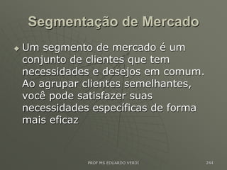 Segmentação de Mercado
 Um segmento de mercado é um
conjunto de clientes que tem
necessidades e desejos em comum.
Ao agrupar clientes semelhantes,
você pode satisfazer suas
necessidades específicas de forma
mais eficaz
PROF MS EDUARDO VERDI 244
 