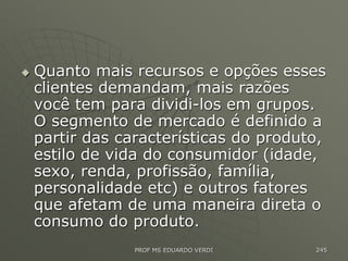  Quanto mais recursos e opções esses
clientes demandam, mais razões
você tem para dividi-los em grupos.
O segmento de mercado é definido a
partir das características do produto,
estilo de vida do consumidor (idade,
sexo, renda, profissão, família,
personalidade etc) e outros fatores
que afetam de uma maneira direta o
consumo do produto.
PROF MS EDUARDO VERDI 245
 