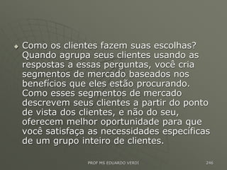  Como os clientes fazem suas escolhas?
Quando agrupa seus clientes usando as
respostas a essas perguntas, você cria
segmentos de mercado baseados nos
benefícios que eles estão procurando.
Como esses segmentos de mercado
descrevem seus clientes a partir do ponto
de vista dos clientes, e não do seu,
oferecem melhor oportunidade para que
você satisfaça as necessidades específicas
de um grupo inteiro de clientes.
PROF MS EDUARDO VERDI 246
 