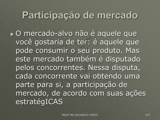 Participação de mercado
 O mercado-alvo não é aquele que
você gostaria de ter: é aquele que
pode consumir o seu produto. Mas
este mercado também é disputado
pelos concorrentes. Nessa disputa,
cada concorrente vai obtendo uma
parte para si, a participação de
mercado, de acordo com suas ações
estratégICAS
PROF MS EDUARDO VERDI 247
 