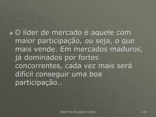  O líder de mercado é aquele com
maior participação, ou seja, o que
mais vende. Em mercados maduros,
já dominados por fortes
concorrentes, cada vez mais será
difícil conseguir uma boa
participação..
PROF MS EDUARDO VERDI 248
 