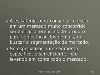  A estratégia para conseguir crescer
em um mercado muito concorrido
seria criar diferenciais de produto
para se destacar dos demais, ou
buscar a segmentação de mercado.
 Se especializar num segmento
específico, e ser eficiente, não
levando em conta todo o mercado.
PROF MS EDUARDO VERDI 250
 