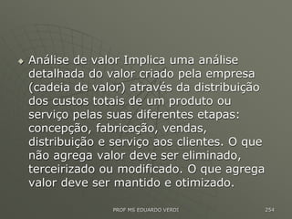  Análise de valor Implica uma análise
detalhada do valor criado pela empresa
(cadeia de valor) através da distribuição
dos custos totais de um produto ou
serviço pelas suas diferentes etapas:
concepção, fabricação, vendas,
distribuição e serviço aos clientes. O que
não agrega valor deve ser eliminado,
terceirizado ou modificado. O que agrega
valor deve ser mantido e otimizado.
PROF MS EDUARDO VERDI 254
 