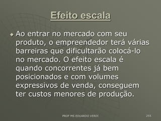 Efeito escala
 Ao entrar no mercado com seu
produto, o empreendedor terá várias
barreiras que dificultarão colocá-lo
no mercado. O efeito escala é
quando concorrentes já bem
posicionados e com volumes
expressivos de venda, conseguem
ter custos menores de produção.
PROF MS EDUARDO VERDI 255
 