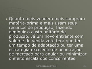  Quanto mais vendem mais compram
matéria-prima e mais usam seus
recursos de produção, fazendo
diminuir o custo unitário de
produção. Já um novo entrante com
volume de venda zero terá que ter
um tempo de adaptação ou ter uma
estratégia excelente de penetração
de mercado para anular ou minimizar
o efeito escala dos concorrentes.
PROF MS EDUARDO VERDI 256
 