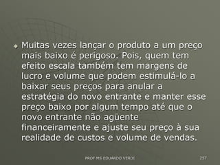  Muitas vezes lançar o produto a um preço
mais baixo é perigoso. Pois, quem tem
efeito escala também tem margens de
lucro e volume que podem estimulá-lo a
baixar seus preços para anular a
estratégia do novo entrante e manter esse
preço baixo por algum tempo até que o
novo entrante não agüente
financeiramente e ajuste seu preço à sua
realidade de custos e volume de vendas.
PROF MS EDUARDO VERDI 257
 