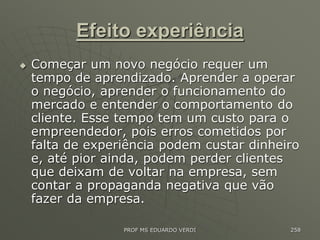 Efeito experiência
 Começar um novo negócio requer um
tempo de aprendizado. Aprender a operar
o negócio, aprender o funcionamento do
mercado e entender o comportamento do
cliente. Esse tempo tem um custo para o
empreendedor, pois erros cometidos por
falta de experiência podem custar dinheiro
e, até pior ainda, podem perder clientes
que deixam de voltar na empresa, sem
contar a propaganda negativa que vão
fazer da empresa.
PROF MS EDUARDO VERDI 258
 