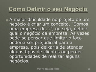 Como Definir o seu Negócio
 A maior dificuldade no projeto de um
negócio é criar um conceito. “Somos
uma empresa de...”, ou seja, definir
qual o negócio da empresa. Às vezes
pode-se pensar que limitar o foco
poderia ser prejudicial para a
empresa, pois deixaria de atender
alguns tipos de clientes ou perder
oportunidades de realizar alguns
negócios.
PROF MS EDUARDO VERDI 26
 