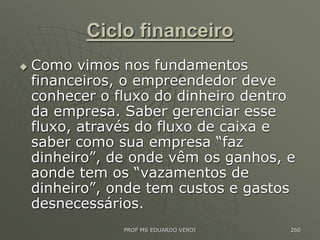 Ciclo financeiro
 Como vimos nos fundamentos
financeiros, o empreendedor deve
conhecer o fluxo do dinheiro dentro
da empresa. Saber gerenciar esse
fluxo, através do fluxo de caixa e
saber como sua empresa “faz
dinheiro”, de onde vêm os ganhos, e
aonde tem os “vazamentos de
dinheiro”, onde tem custos e gastos
desnecessários.
PROF MS EDUARDO VERDI 260
 