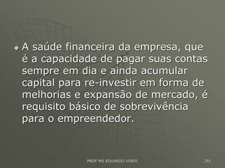  A saúde financeira da empresa, que
é a capacidade de pagar suas contas
sempre em dia e ainda acumular
capital para re-investir em forma de
melhorias e expansão de mercado, é
requisito básico de sobrevivência
para o empreendedor.
PROF MS EDUARDO VERDI 261
 