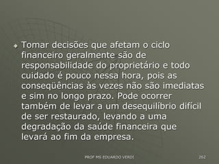  Tomar decisões que afetam o ciclo
financeiro geralmente são de
responsabilidade do proprietário e todo
cuidado é pouco nessa hora, pois as
conseqüências às vezes não são imediatas
e sim no longo prazo. Pode ocorrer
também de levar a um desequilíbrio difícil
de ser restaurado, levando a uma
degradação da saúde financeira que
levará ao fim da empresa.
PROF MS EDUARDO VERDI 262
 