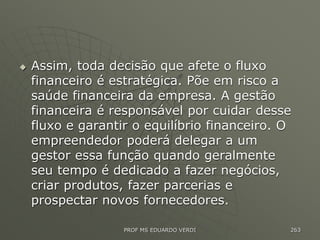  Assim, toda decisão que afete o fluxo
financeiro é estratégica. Põe em risco a
saúde financeira da empresa. A gestão
financeira é responsável por cuidar desse
fluxo e garantir o equilíbrio financeiro. O
empreendedor poderá delegar a um
gestor essa função quando geralmente
seu tempo é dedicado a fazer negócios,
criar produtos, fazer parcerias e
prospectar novos fornecedores.
PROF MS EDUARDO VERDI 263
 