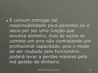  É comum entregar tal
responsabilidade para parentes ou o
sócio por ser uma função que
envolve dinheiro, mas às vezes se
comete um erro não contratando um
profissional capacitado, pois o medo
de ser roubado pelo funcionário
poderá levar a perdas maiores pela
má gestão do dinheiro.
PROF MS EDUARDO VERDI 264
 