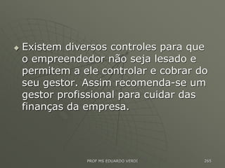  Existem diversos controles para que
o empreendedor não seja lesado e
permitem a ele controlar e cobrar do
seu gestor. Assim recomenda-se um
gestor profissional para cuidar das
finanças da empresa.
PROF MS EDUARDO VERDI 265
 