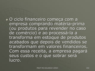  O ciclo financeiro começa com a
empresa comprando matéria-prima
(ou produtos para revender no caso
de comércio) e ao processá-la a
transforma em estoque de produtos
acabados que depois de vendidos se
transformam em valores financeiros.
Com essa receita, a empresa pagará
seus custos e o que sobrar será
lucro.
PROF MS EDUARDO VERDI 266
 