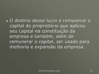  O destino desse lucro é remunerar o
capital do proprietário que aplicou
seu capital na constituição da
empresa e também, além de
remunerar o capital, ser usado para
melhoria e expansão da empresa.
PROF MS EDUARDO VERDI 267
 