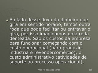  Ao lado desse fluxo do dinheiro que
gira em sentido horário, temos outra
roda que pode facilitar ou entravar o
giro, por isso imaginamos uma roda
denteada. São os custos da empresa
para funcionar começando com o
custo operacional (para produzir-
indústria e revendercomércio), o
custo administrativo (atividades de
suporte ao processo operacional),
PROF MS EDUARDO VERDI 268
 