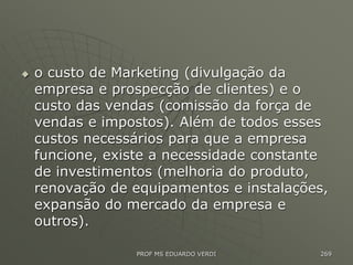  o custo de Marketing (divulgação da
empresa e prospecção de clientes) e o
custo das vendas (comissão da força de
vendas e impostos). Além de todos esses
custos necessários para que a empresa
funcione, existe a necessidade constante
de investimentos (melhoria do produto,
renovação de equipamentos e instalações,
expansão do mercado da empresa e
outros).
PROF MS EDUARDO VERDI 269
 