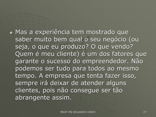  Mas a experiência tem mostrado que
saber muito bem qual o seu negócio (ou
seja, o que eu produzo? O que vendo?
Quem é meu cliente) é um dos fatores que
garante o sucesso do empreendedor. Não
podemos ser tudo para todos ao mesmo
tempo. A empresa que tenta fazer isso,
sempre irá deixar de atender alguns
clientes, pois não consegue ser tão
abrangente assim.
PROF MS EDUARDO VERDI 27
 
